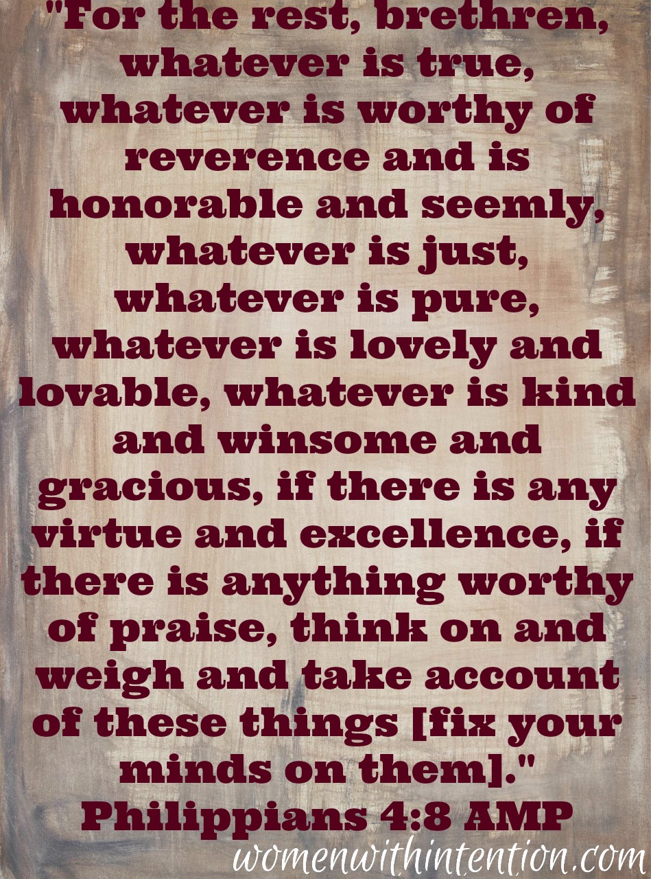 "For the rest, brethren, whatever is true, whatever is worthy of reverence and is honorable and seemly, whatever is just, whatever is pure, whatever is lovely and lovable, whatever is kind and winsome and gracious, if there is any virtue and excellence, if there is anything worthy of praise, think on and weigh and take account of these things [fix your minds on them]." Philippians 4:8 AMP